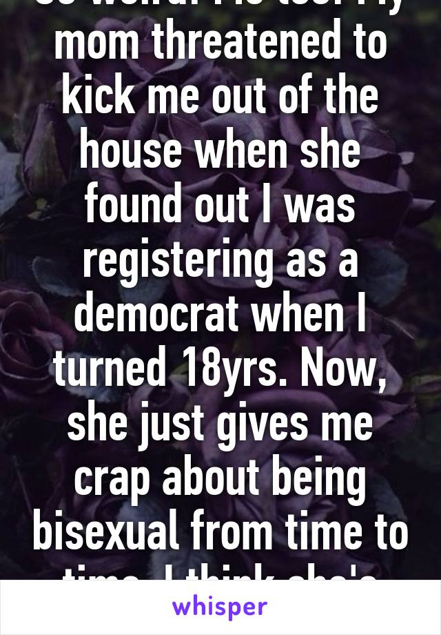 So weird! Me too! My mom threatened to kick me out of the house when she found out I was registering as a democrat when I turned 18yrs. Now, she just gives me crap about being bisexual from time to time. I think she's afraid to lose me 