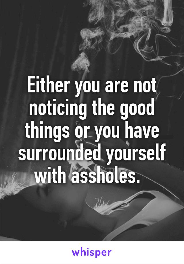 Either you are not noticing the good things or you have surrounded yourself with assholes.  