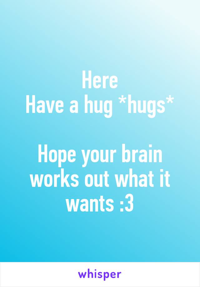 Here
Have a hug *hugs*

Hope your brain works out what it wants :3