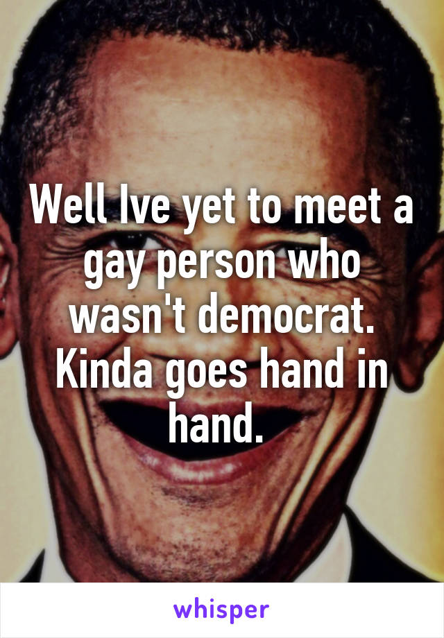 Well Ive yet to meet a gay person who wasn't democrat. Kinda goes hand in hand. 