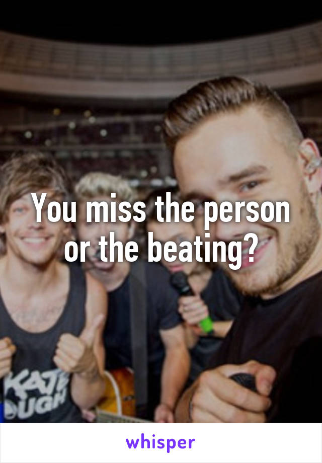 You miss the person or the beating?