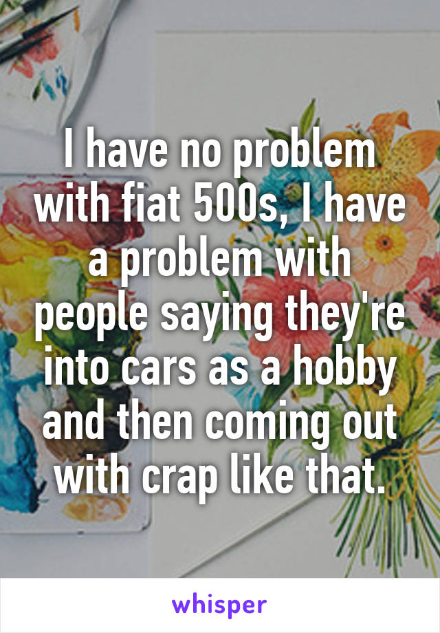 I have no problem with fiat 500s, I have a problem with people saying they're into cars as a hobby and then coming out with crap like that.