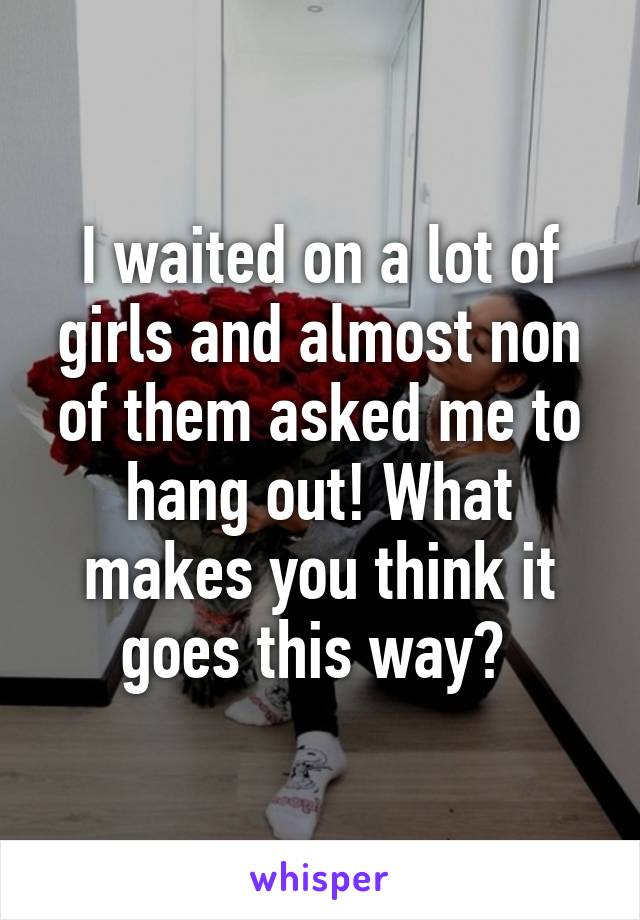 I waited on a lot of girls and almost non of them asked me to hang out! What makes you think it goes this way? 