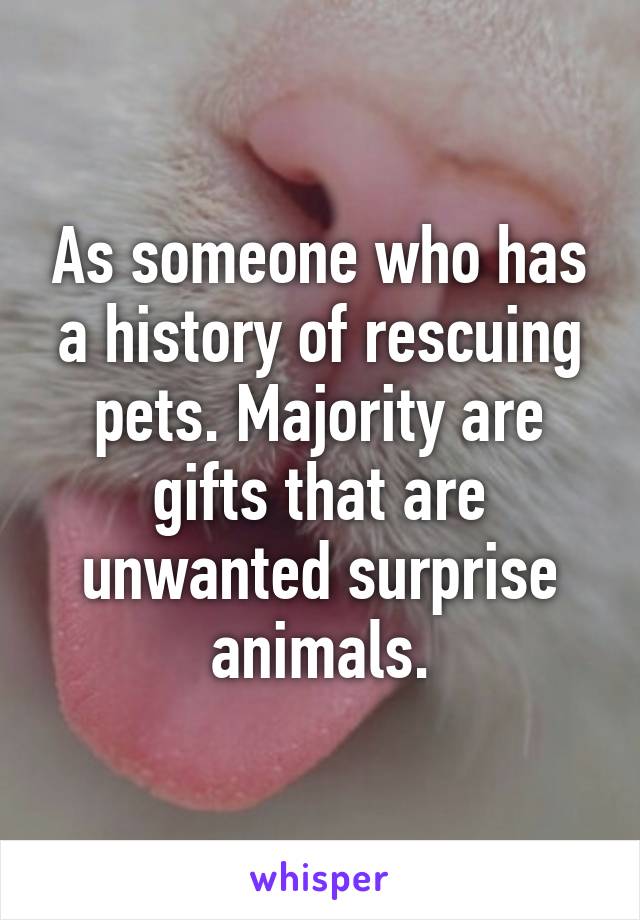 As someone who has a history of rescuing pets. Majority are gifts that are unwanted surprise animals.