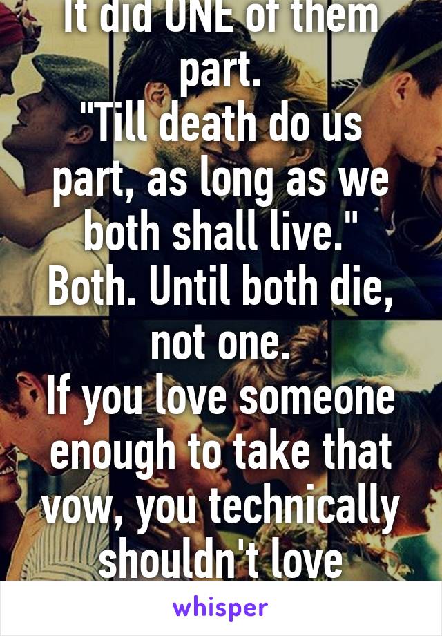 It did ONE of them part.
"Till death do us part, as long as we both shall live."
Both. Until both die, not one.
If you love someone enough to take that vow, you technically shouldn't love another.
