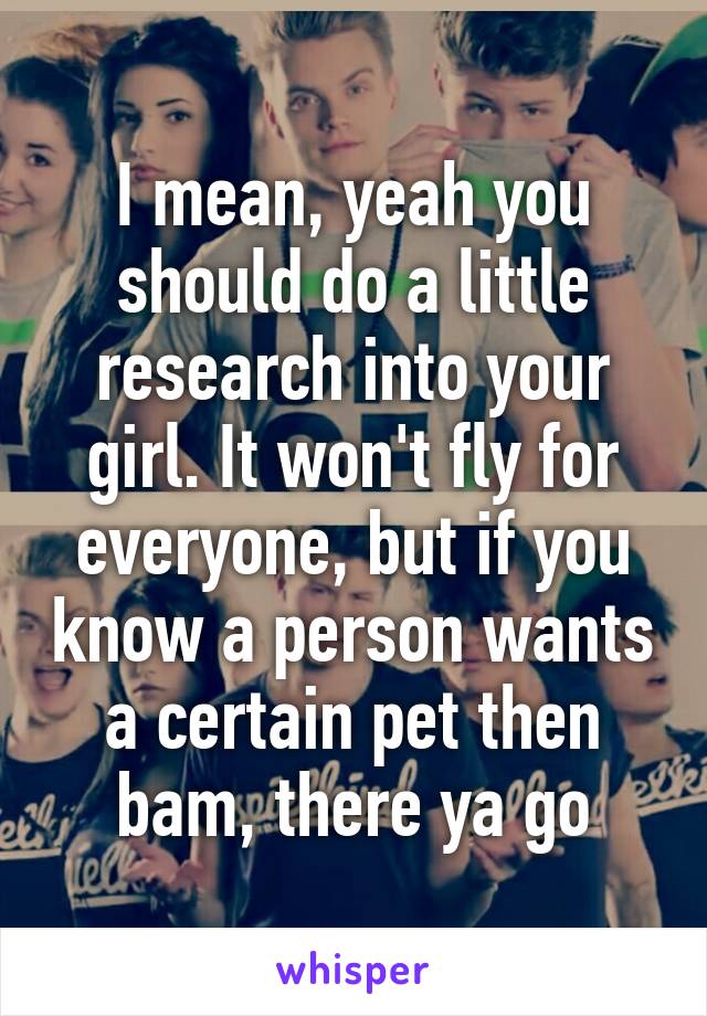 I mean, yeah you should do a little research into your girl. It won't fly for everyone, but if you know a person wants a certain pet then bam, there ya go