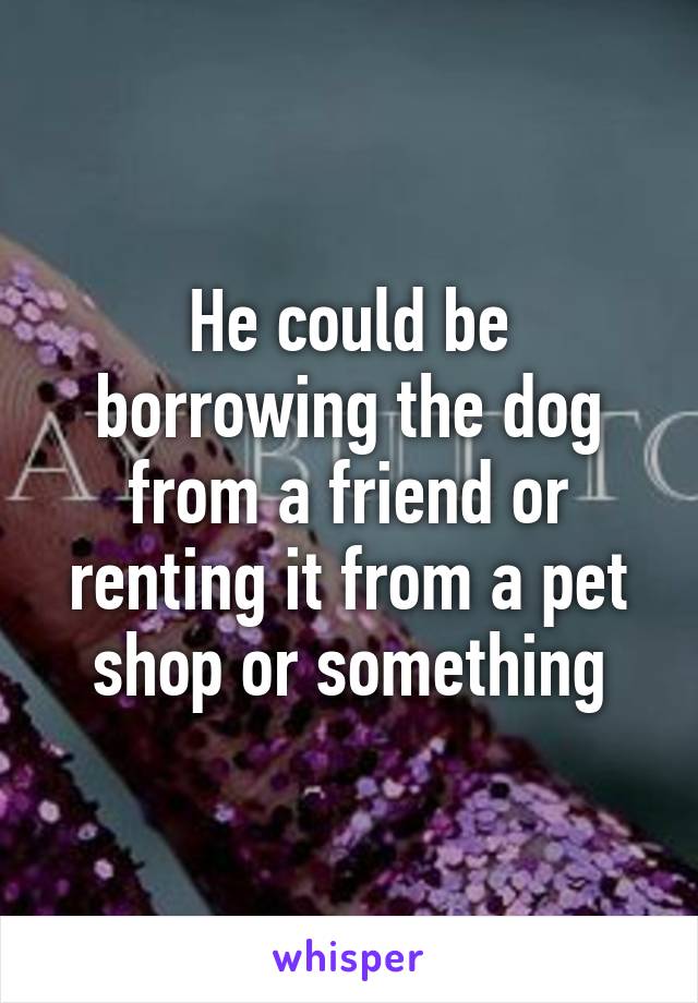 He could be borrowing the dog from a friend or renting it from a pet shop or something