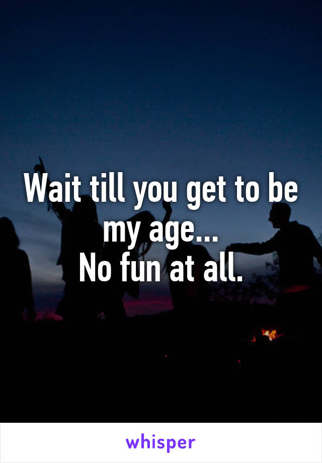 Wait till you get to be my age...
No fun at all.