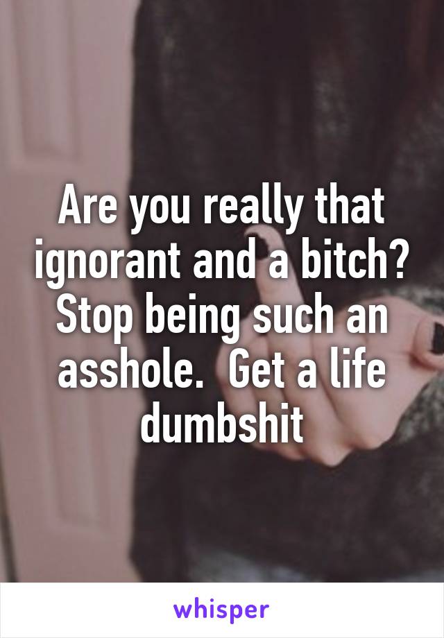 Are you really that ignorant and a bitch? Stop being such an asshole.  Get a life dumbshit