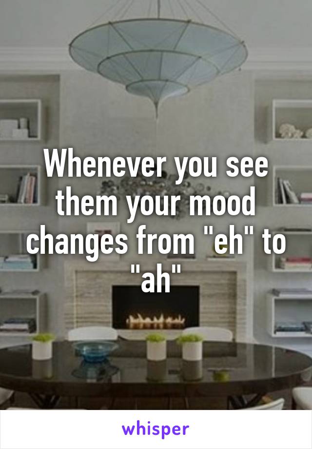 Whenever you see them your mood changes from "eh" to "ah"