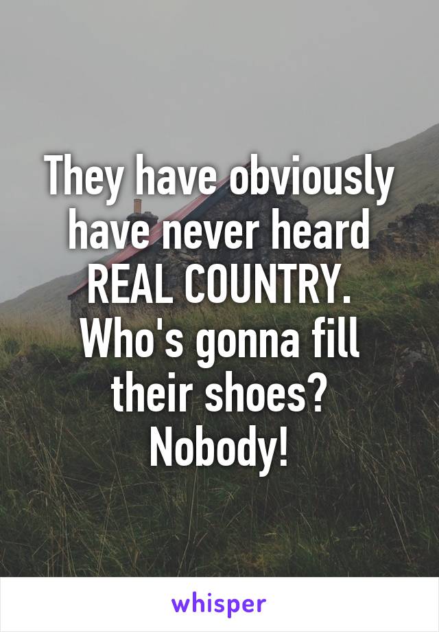 They have obviously have never heard REAL COUNTRY.
Who's gonna fill their shoes?
Nobody!
