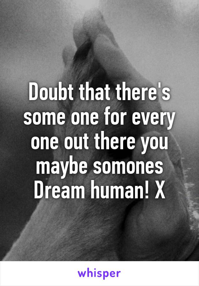 Doubt that there's some one for every one out there you maybe somones Dream human! X