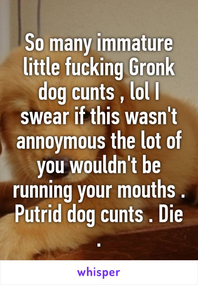So many immature little fucking Gronk dog cunts , lol I swear if this wasn't annoymous the lot of you wouldn't be running your mouths . Putrid dog cunts . Die .