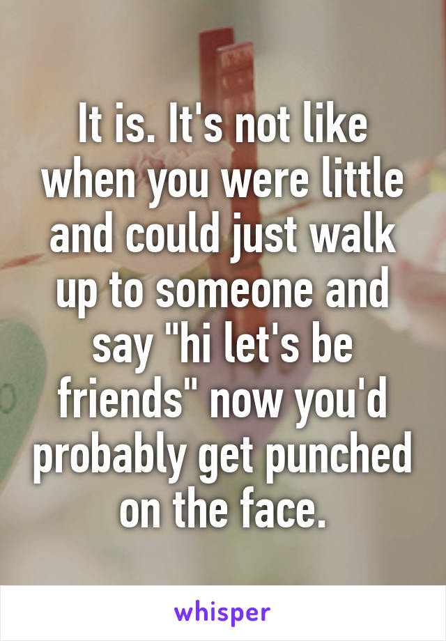It is. It's not like when you were little and could just walk up to someone and say "hi let's be friends" now you'd probably get punched on the face.