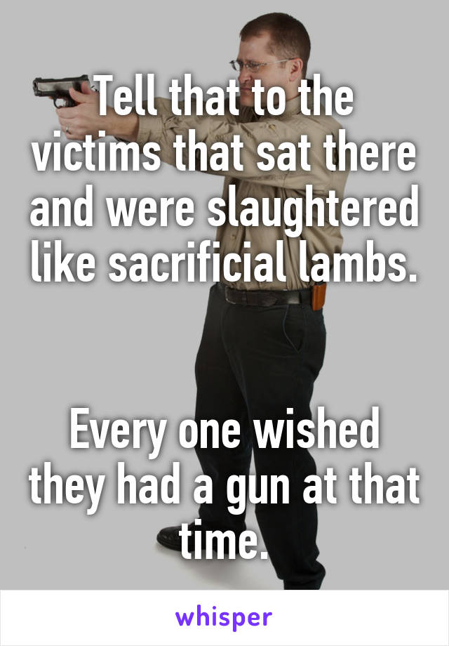 Tell that to the victims that sat there and were slaughtered like sacrificial lambs. 

Every one wished they had a gun at that time.