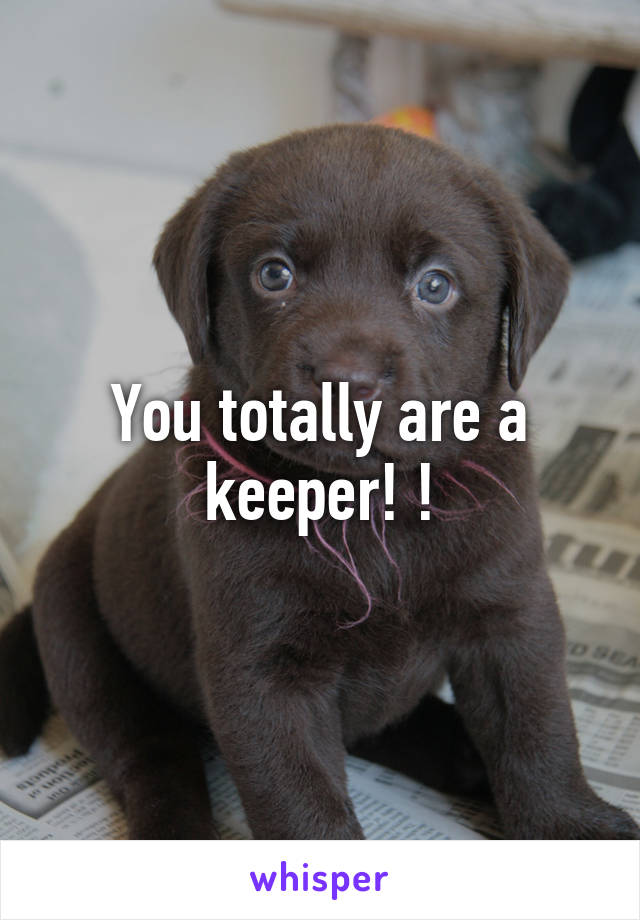 You totally are a keeper! !