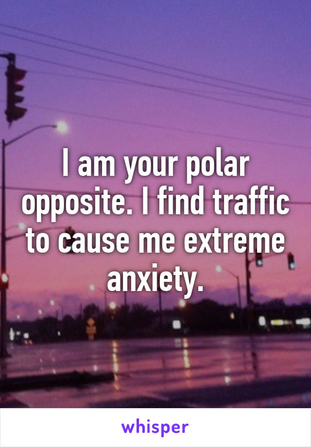 I am your polar opposite. I find traffic to cause me extreme anxiety.