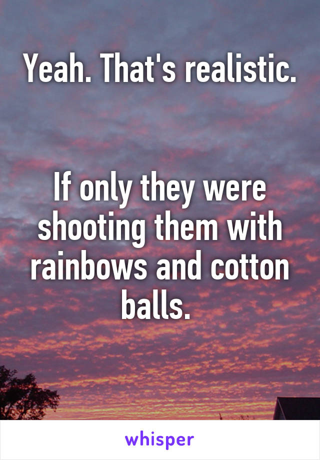 Yeah. That's realistic. 

If only they were shooting them with rainbows and cotton balls. 

