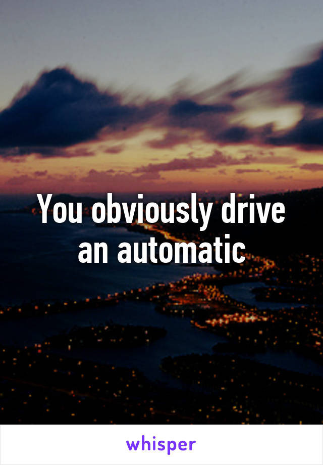 You obviously drive an automatic