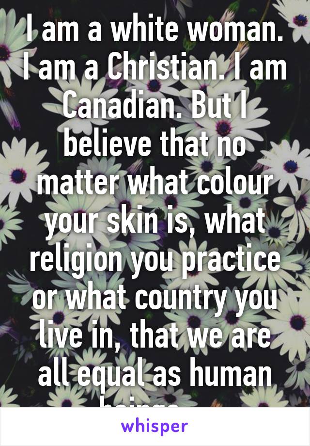 I am a white woman. I am a Christian. I am Canadian. But I believe that no matter what colour your skin is, what religion you practice or what country you live in, that we are all equal as human beings.   