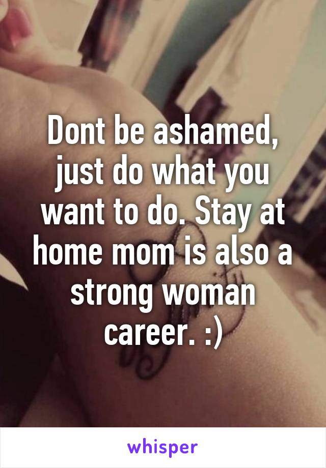 Dont be ashamed, just do what you want to do. Stay at home mom is also a strong woman career. :)