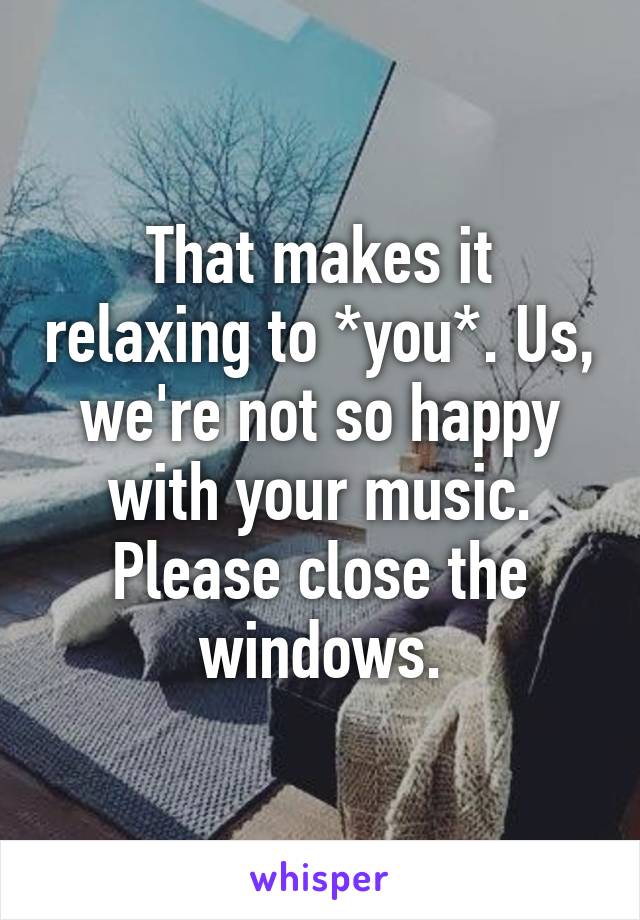 That makes it relaxing to *you*. Us, we're not so happy with your music. Please close the windows.