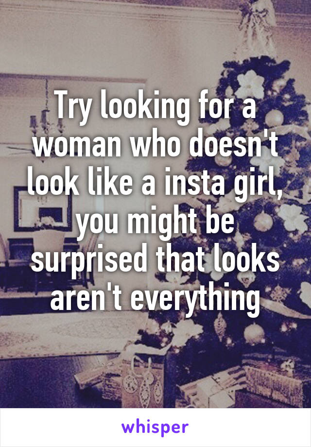 Try looking for a woman who doesn't look like a insta girl, you might be surprised that looks aren't everything
