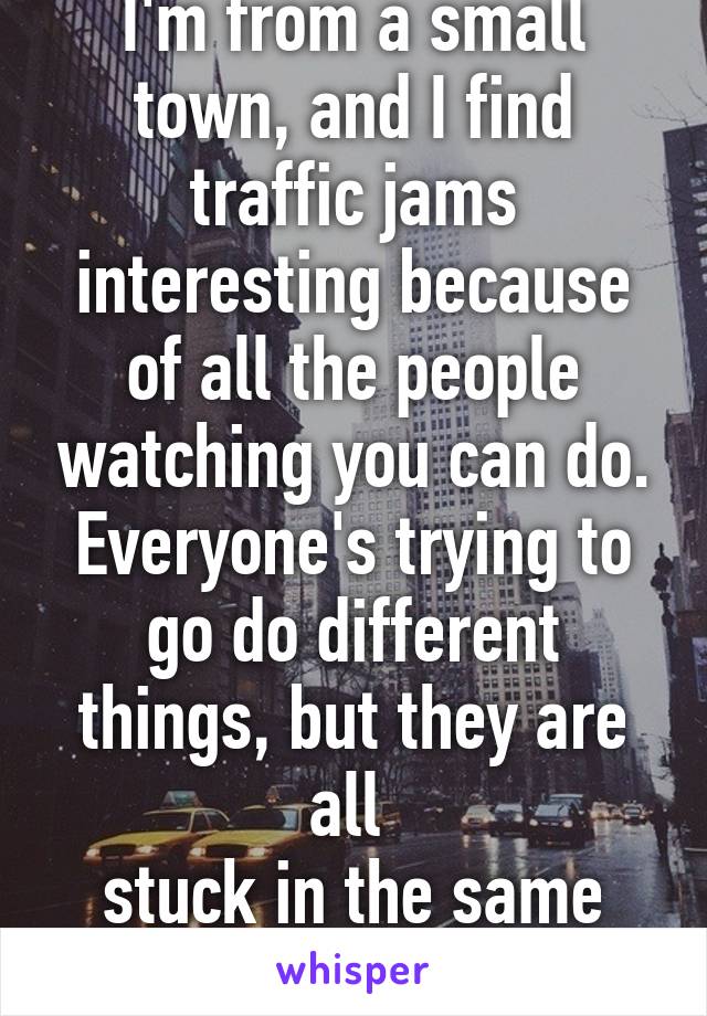 I'm from a small town, and I find traffic jams interesting because of all the people watching you can do. Everyone's trying to go do different things, but they are all 
stuck in the same situation.