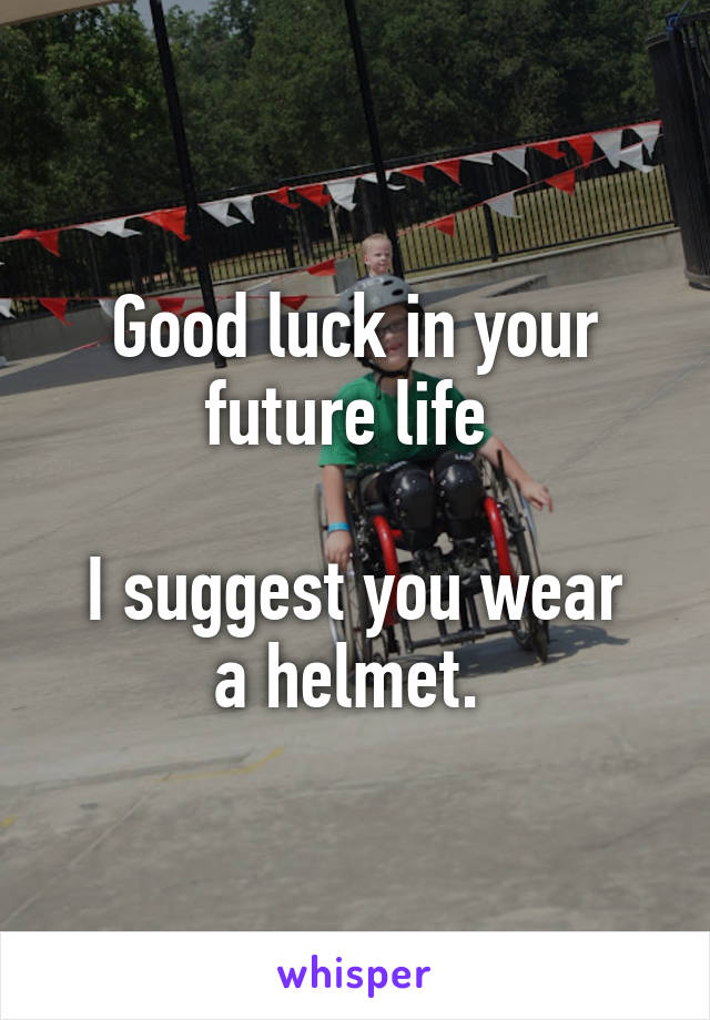 Good luck in your future life 

I suggest you wear a helmet. 