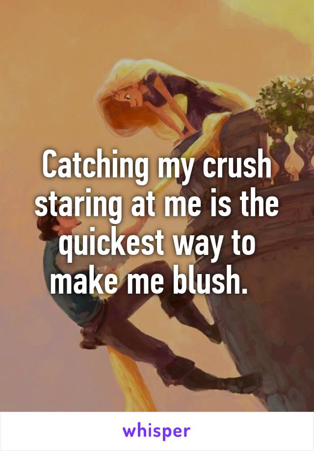Catching my crush staring at me is the quickest way to make me blush.  