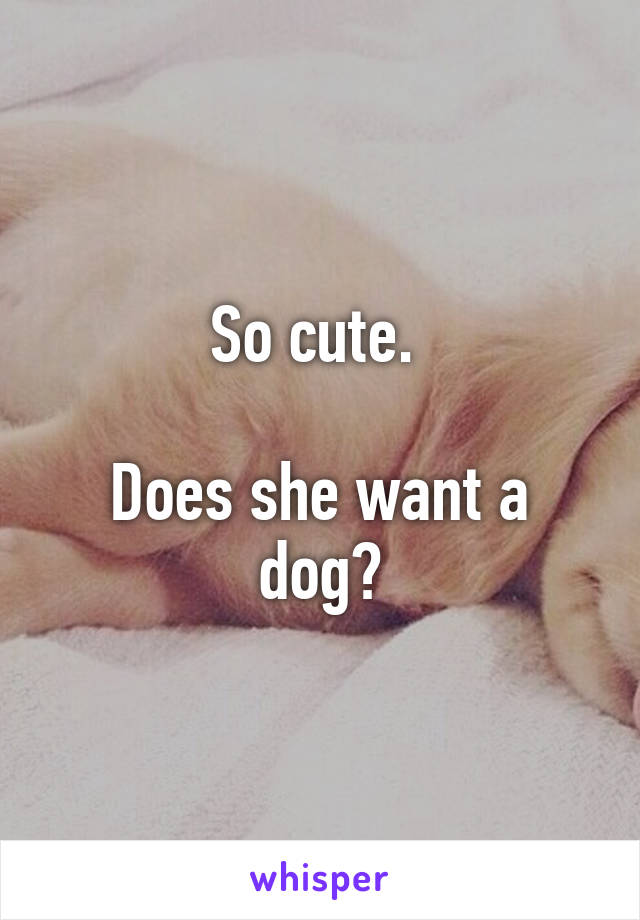 So cute. 

Does she want a dog?