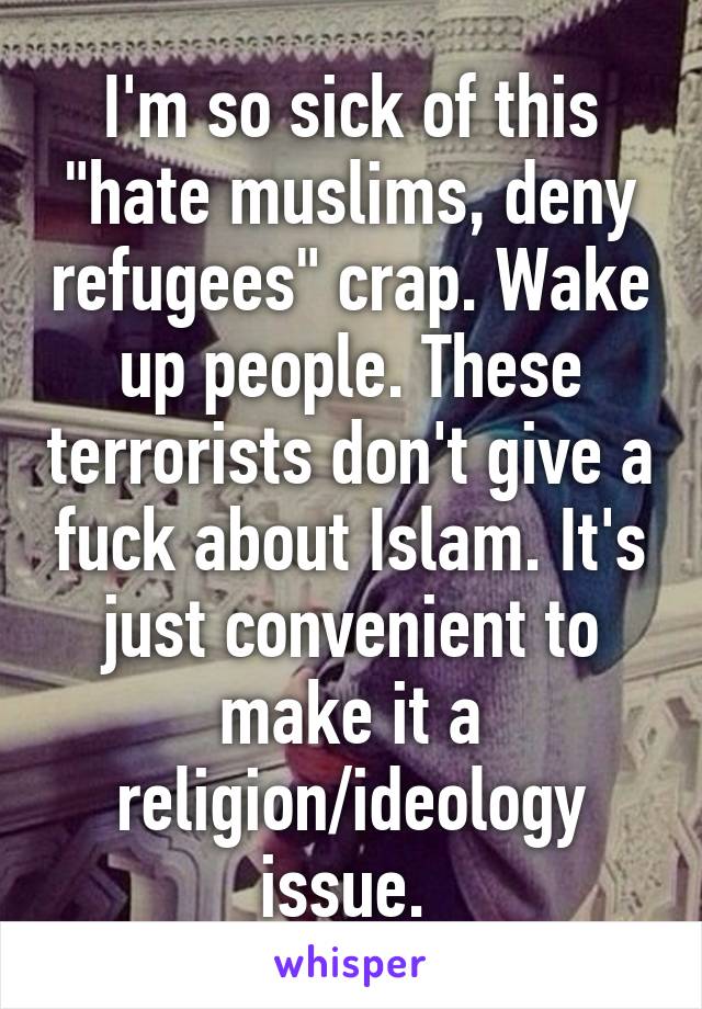 I'm so sick of this "hate muslims, deny refugees" crap. Wake up people. These terrorists don't give a fuck about Islam. It's just convenient to make it a religion/ideology issue. 