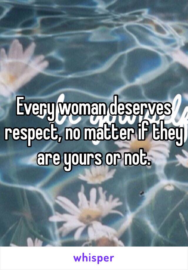 Every woman deserves respect, no matter if they are yours or not.