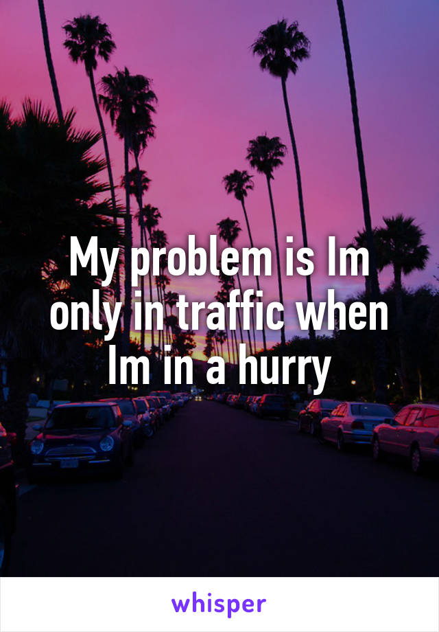 My problem is Im only in traffic when Im in a hurry