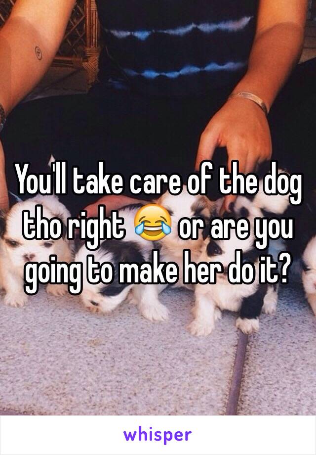 You'll take care of the dog tho right 😂 or are you going to make her do it?