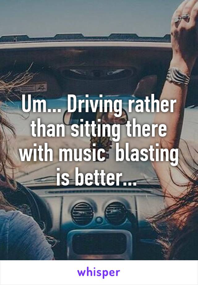 Um... Driving rather than sitting there with music  blasting is better... 