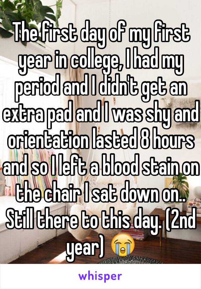 The first day of my first year in college, I had my period and I didn't get an extra pad and I was shy and orientation lasted 8 hours and so I left a blood stain on the chair I sat down on.. Still there to this day. (2nd year) 😭