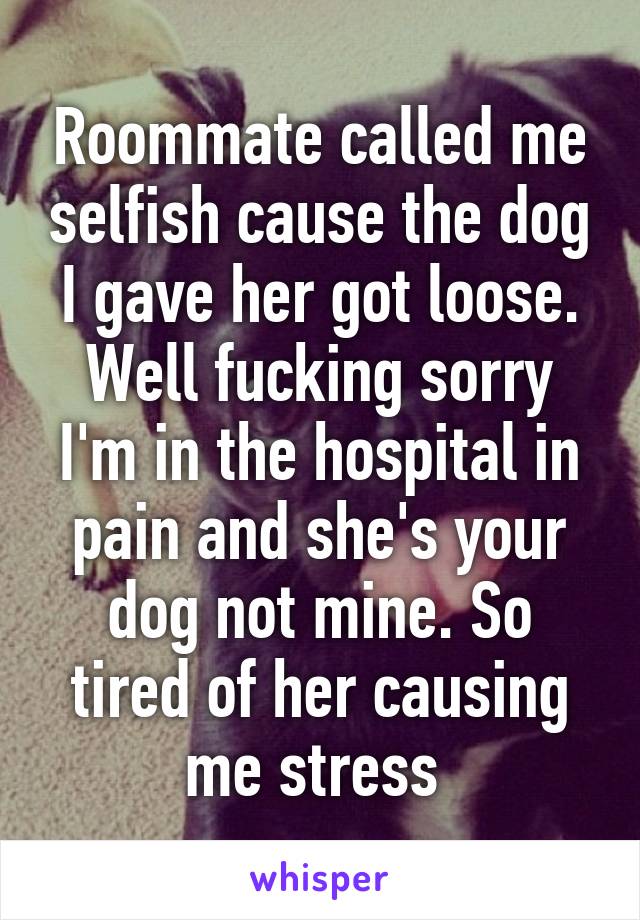 Roommate called me selfish cause the dog I gave her got loose. Well fucking sorry I'm in the hospital in pain and she's your dog not mine. So tired of her causing me stress 