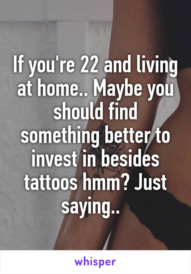 If you're 22 and living at home.. Maybe you should find something better to invest in besides tattoos hmm? Just saying..  
