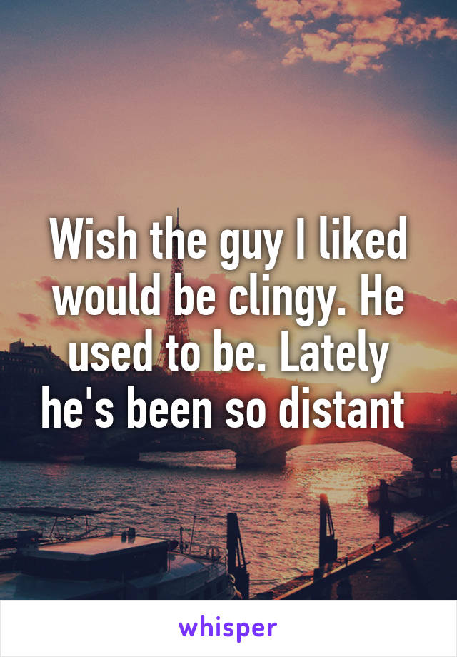 Wish the guy I liked would be clingy. He used to be. Lately he's been so distant 