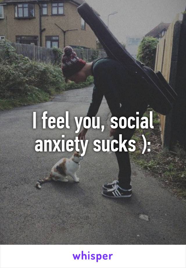 I feel you, social anxiety sucks ):