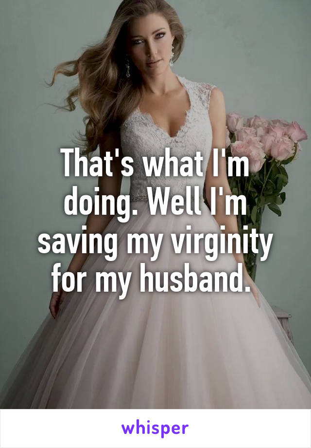 That's what I'm doing. Well I'm saving my virginity for my husband. 