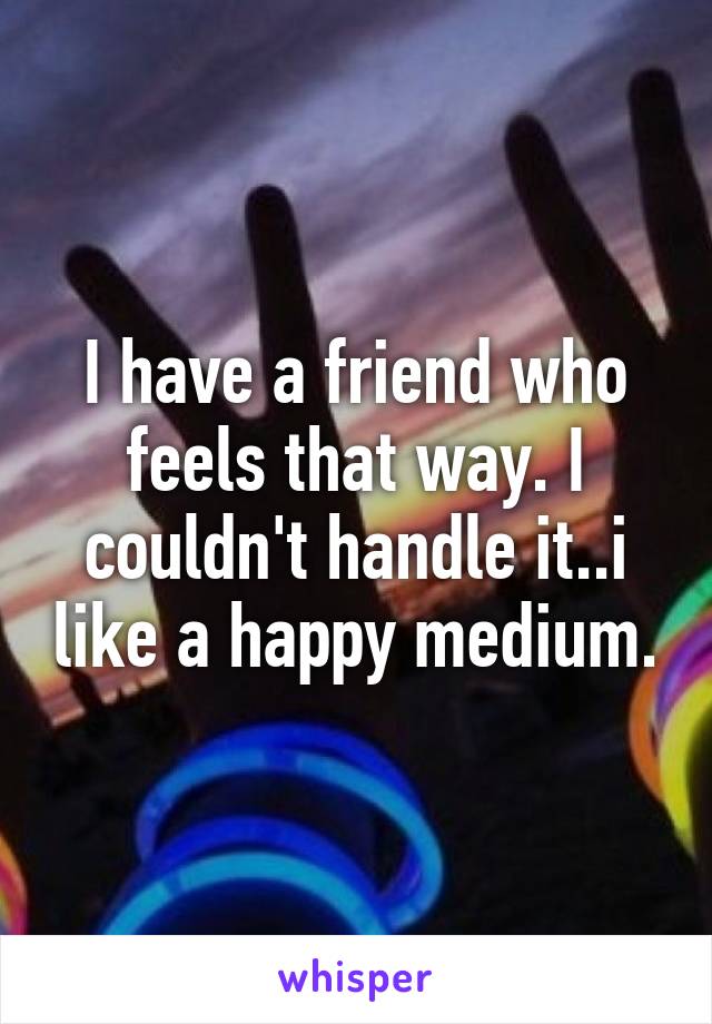 I have a friend who feels that way. I couldn't handle it..i like a happy medium.