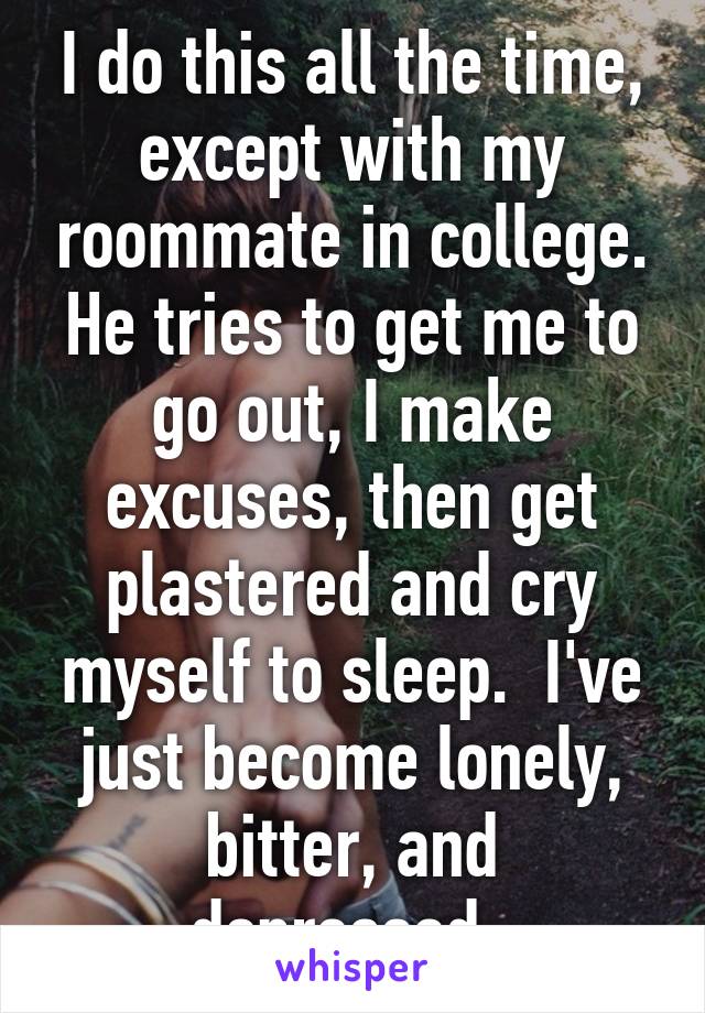 I do this all the time, except with my roommate in college. He tries to get me to go out, I make excuses, then get plastered and cry myself to sleep.  I've just become lonely, bitter, and depressed. 