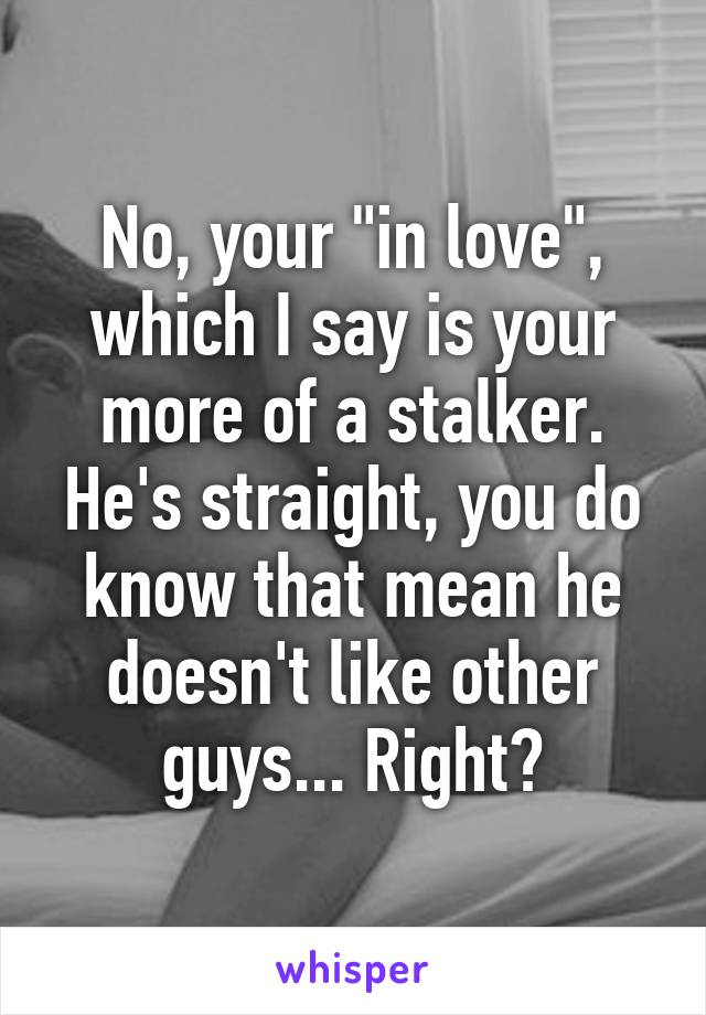 No, your "in love", which I say is your more of a stalker. He's straight, you do know that mean he doesn't like other guys... Right?