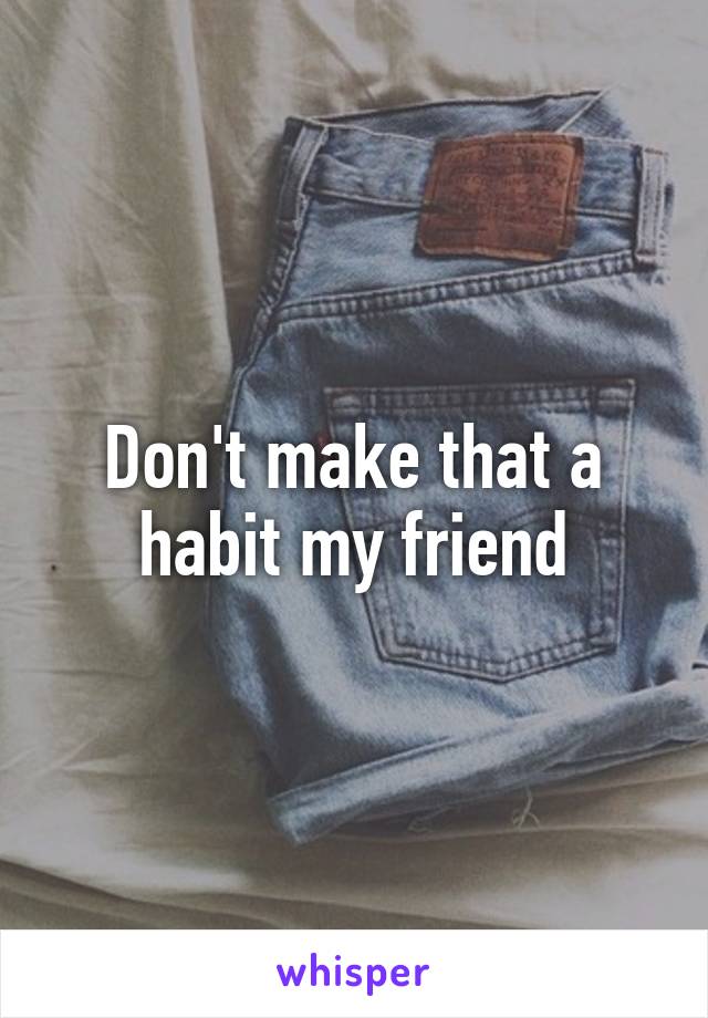 Don't make that a habit my friend