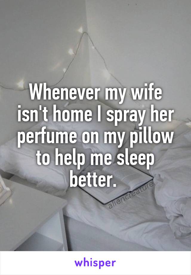 Whenever my wife isn't home I spray her perfume on my pillow to help me sleep better. 