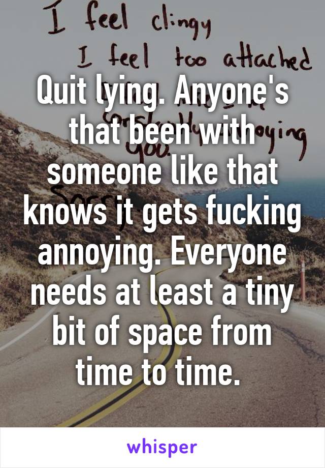 Quit lying. Anyone's that been with someone like that knows it gets fucking annoying. Everyone needs at least a tiny bit of space from time to time. 