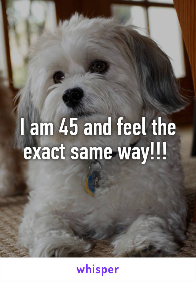 I am 45 and feel the exact same way!!! 