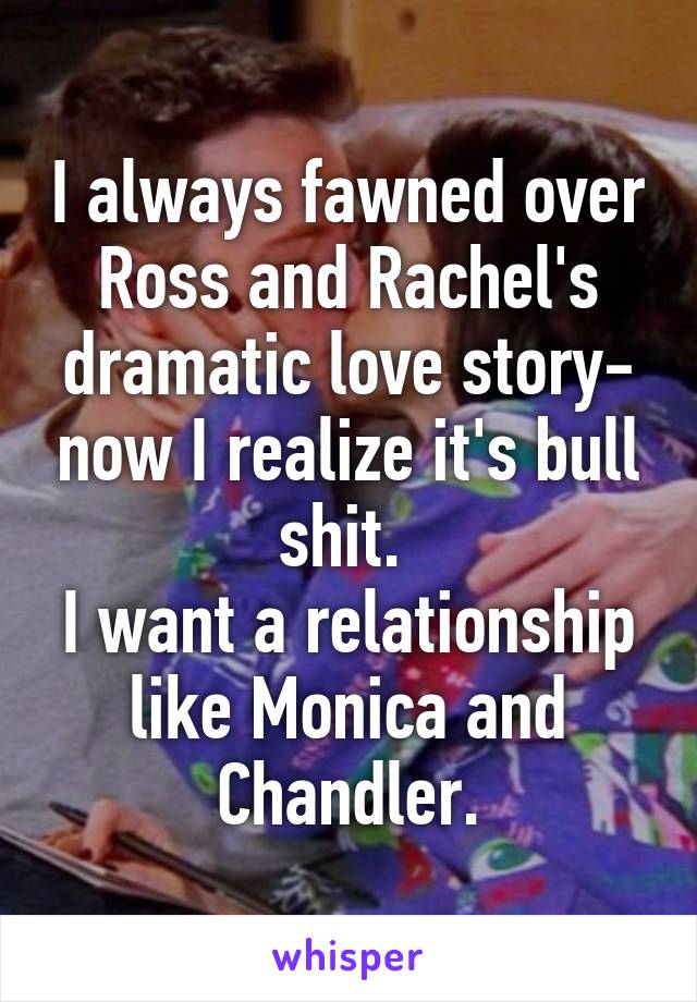I always fawned over Ross and Rachel's dramatic love story- now I realize it's bull shit. 
I want a relationship like Monica and Chandler.